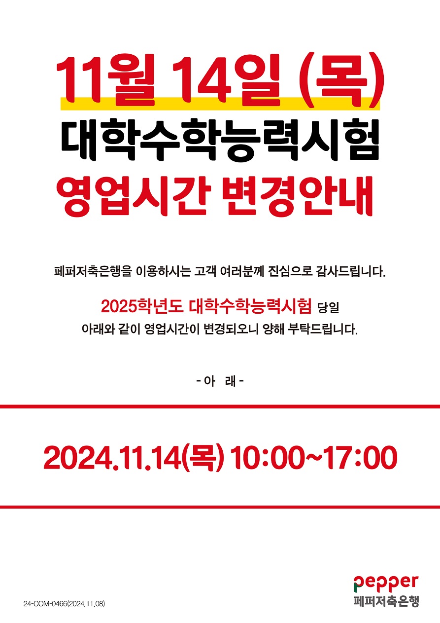 
11월 14일 (목) 대학수학능력시험 영업시간 변경안내 페퍼저축은행을 이용하시는 고객 여러분께 진심으로 감사드립니다. 2025학년도 대학수학능력시험 당일 아래와 같이 영업시간이 변경되오니 양해 부탁드립니다. -아래- 2024.11.14(목) 10:00~17:00 24-COM-0466(2024.11.08) pepper 페퍼저축은행